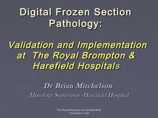 Digital Frozen Section
        Pathology:

Validation and Implementation
 at The Royal Brompton &
     Harefield Hospital s

         Dr Brian Mitchelson
    Histology Supervisor -Harefield Hospital

               The Royal Brompton & Harefield NHS
                        Foundation Trust
 