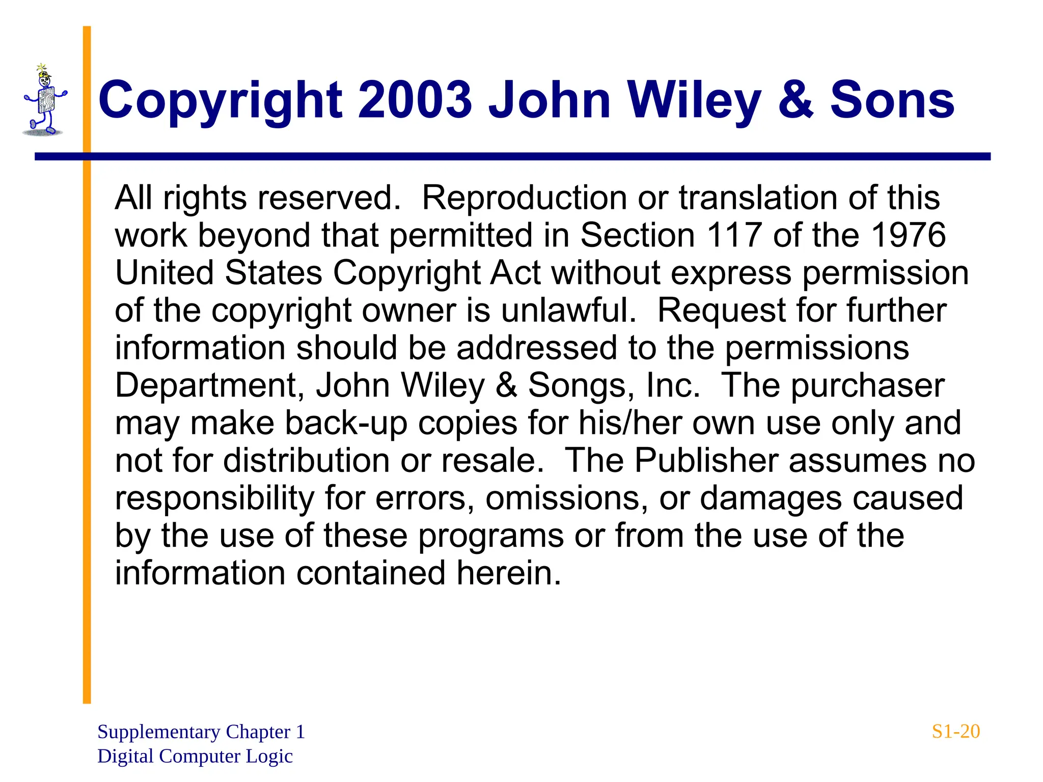 Supplementary Chapter 1
Digital Computer Logic
S1-20
Copyright 2003 John Wiley & Sons
All rights reserved. Reproduction or translation of this
work beyond that permitted in Section 117 of the 1976
United States Copyright Act without express permission
of the copyright owner is unlawful. Request for further
information should be addressed to the permissions
Department, John Wiley & Songs, Inc. The purchaser
may make back-up copies for his/her own use only and
not for distribution or resale. The Publisher assumes no
responsibility for errors, omissions, or damages caused
by the use of these programs or from the use of the
information contained herein.
 