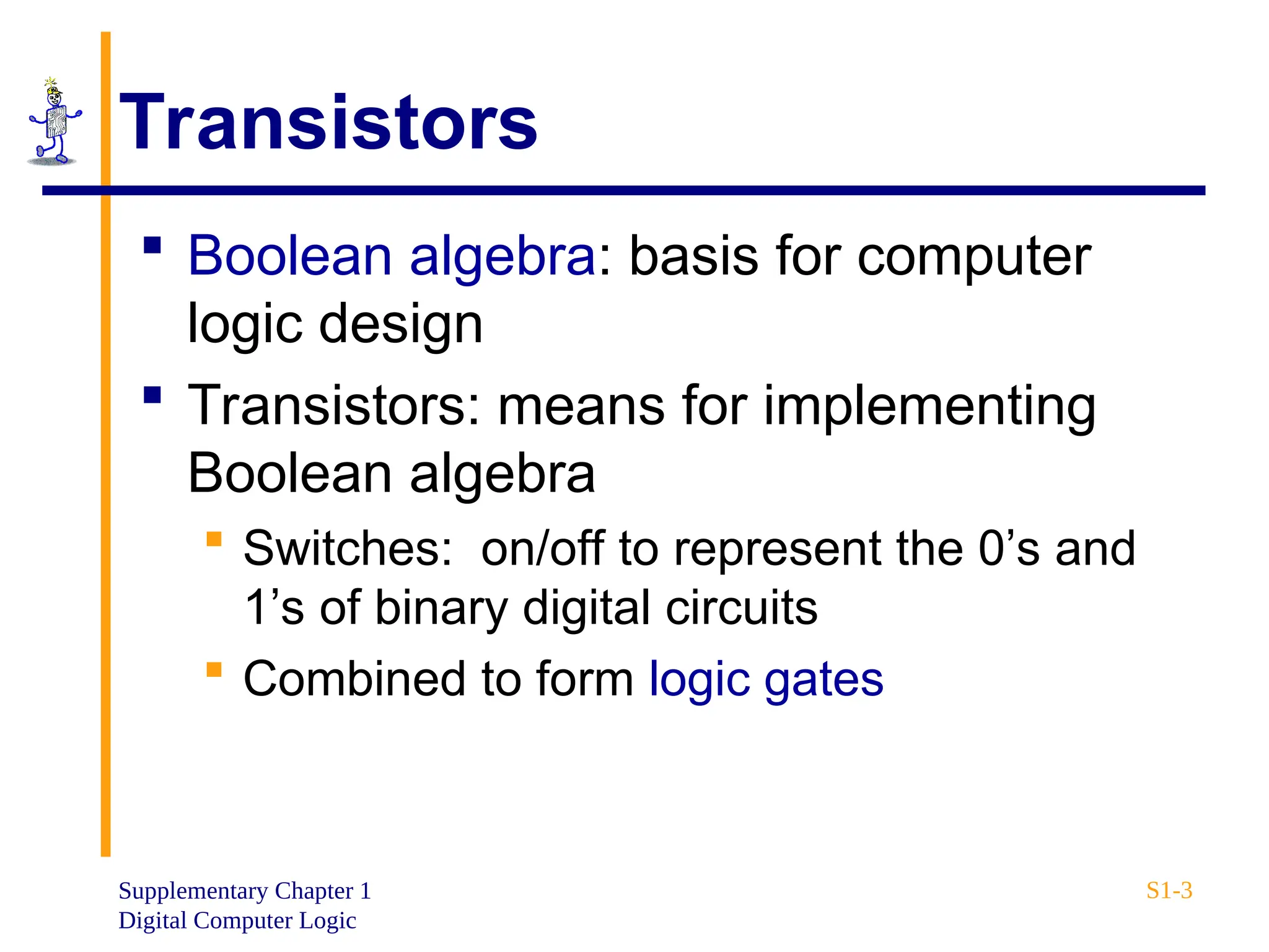Supplementary Chapter 1
Digital Computer Logic
S1-3
Transistors
 Boolean algebra: basis for computer
logic design
 Transistors: means for implementing
Boolean algebra
 Switches: on/off to represent the 0’s and
1’s of binary digital circuits
 Combined to form logic gates
 