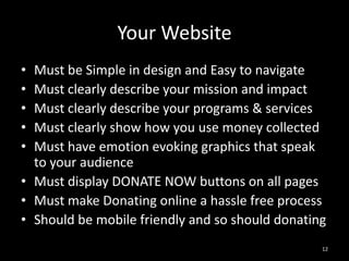 Your Website 
• Must be Simple in design and Easy to navigate 
• Must clearly describe your mission and impact 
• Must clearly describe your programs & services 
• Must clearly show how you use money collected 
• Must have emotion evoking graphics that speak 
to your audience 
• Must display DONATE NOW buttons on all pages 
• Must make Donating online a hassle free process 
• Should be mobile friendly and so should donating 
12 
 