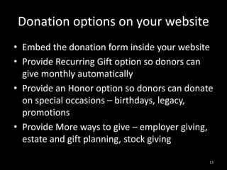 Donation options on your website 
• Embed the donation form inside your website 
• Provide Recurring Gift option so donors can 
give monthly automatically 
• Provide an Honor option so donors can donate 
on special occasions – birthdays, legacy, 
promotions 
• Provide More ways to give – employer giving, 
estate and gift planning, stock giving 
13 
 