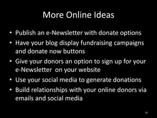 More Online Ideas 
• Publish an e-Newsletter with donate options 
• Have your blog display fundraising campaigns 
and donate now buttons 
• Give your donors an option to sign up for your 
e-Newsletter on your website 
• Use your social media to generate donations 
• Build relationships with your online donors via 
emails and social media 
14 
 