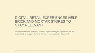 DIGITAL RETAIL EXPERIENCES HELP
BRICK AND MORTAR STORES TO
STAY RELEVANT
The new retail frontier is all about seamless physical and digital experiences that are
personalised, so shoppers find what they want , when and where they want it
 