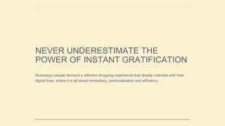 NEVER UNDERESTIMATE THE
POWER OF INSTANT GRATIFICATION
Nowadays people demand a different shopping experience that closely matches with their
digital lives, where it is all about immediacy, personalisation and efficiency
 