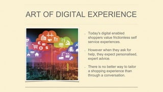 ART OF DIGITAL EXPERIENCE
Today's digital enabled
shoppers value frictionless self
service experiences.
However when they ask for
help, they expect personalised,
expert advice.
There is no better way to tailor
a shopping experience than
through a conversation.
 