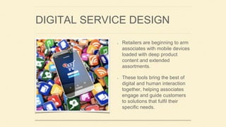DIGITAL SERVICE DESIGN
Retailers are beginning to arm
associates with mobile devices
loaded with deep product
content and extended
assortments.
These tools bring the best of
digital and human interaction
together, helping associates
engage and guide customers
to solutions that fulfil their
specific needs.
 