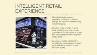 INTELLIGENT RETAIL
EXPERIENCE
AI enabled digital shopping
assistants can walk a customer
through the selection process using
natural language.
Whether online or at an in-store
kiosk intelligent bots interact with
customers to curate options in a way
that standard search and navigation
simply can’t.
Leveraging mobile and cognitive
technologies, retailers can increase
service levels in an effort to gain
trust and loyalty.
 