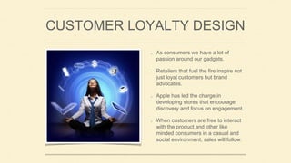 CUSTOMER LOYALTY DESIGN
As consumers we have a lot of
passion around our gadgets.
Retailers that fuel the fire inspire not
just loyal customers but brand
advocates.
Apple has led the charge in
developing stores that encourage
discovery and focus on engagement.
When customers are free to interact
with the product and other like
minded consumers in a casual and
social environment, sales will follow.
 