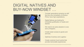 DIGITAL NATIVES AND
BUY-NOW MINDSET …
Younger generations growing up with
the buy-now immediacy of Amazon
Prime, have high expectations.
Digital Natives are looking for
immediate gratification of needs and
desires
We need to be early adopters to woo
savvy shoppers,
Create easier access to goods and
services,
Optimise Inventory and Logistics
Create customer touch points that
provide memorable experiences
 