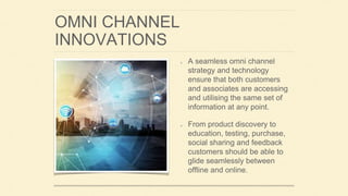 OMNI CHANNEL
INNOVATIONS
A seamless omni channel
strategy and technology
ensure that both customers
and associates are accessing
and utilising the same set of
information at any point.
From product discovery to
education, testing, purchase,
social sharing and feedback
customers should be able to
glide seamlessly between
offline and online.
 