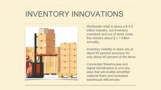 INVENTORY INNOVATIONS
Worldwide retail is about a $ 4.4
trillion industry, but inventory
overstock and out of stock costs
the industry about $ 1.1 trillion
annually.
Inventory visibility in store sits at
about 65 percent accuracy for
only about 40 percent of the items
Connected Warehouses and
digital identification is one key
area that will enable simplified
material flows and increased
warehouse efficiencies.
 