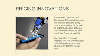 PRICING INNOVATIONS
Automated, Dynamic and
Contextual Pricing will become
the norm as retailers marry
customer preferences as well
as digital and social patterns
with their own inventory and
predictive financial models.
Sophisticated predictive
methods will replace traditional
back-office planning to align
pricing with demand in real
time.
 