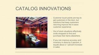 CATALOG INNOVATIONS
Customer touch points are key to
get customers in the door, but
solutions that keep customers
returning improve the in-store
customer experience
Out of stock situations effectively
invite shoppers to find and
purchase their items elsewhere.
If you can improve accuracy and
inventory in store by 3 percent, it
equals about a 1 percent increase
in sales
 