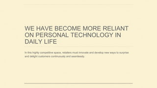 WE HAVE BECOME MORE RELIANT
ON PERSONAL TECHNOLOGY IN
DAILY LIFE
In this highly competitive space, retailers must innovate and develop new ways to surprise
and delight customers continuously and seamlessly.
 
