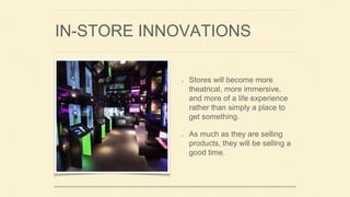 IN-STORE INNOVATIONS
Stores will become more
theatrical, more immersive,
and more of a life experience
rather than simply a place to
get something.
As much as they are selling
products, they will be selling a
good time.
 