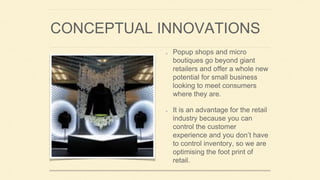 CONCEPTUAL INNOVATIONS
Popup shops and micro
boutiques go beyond giant
retailers and offer a whole new
potential for small business
looking to meet consumers
where they are.
It is an advantage for the retail
industry because you can
control the customer
experience and you don’t have
to control inventory, so we are
optimising the foot print of
retail.
 