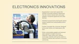 ELECTRONICS INNOVATIONS
Experiential in-store tech spaces like
SEARS connected solutions department
that lets visitors interact with automated
gadgets, household appliances and other
devices.
GOOGLE physical store that boasts search
engine inspired and customisable product
displays
Another examples like consumer designed
phone plan kiosks and makerspace cafe
bars
While customisable gadgets and payment
plans appeal to budget conscious
millennial, maker space tech retailers
encourage creativity while giving visitors a
chance to interact with members of the tech
community.
 