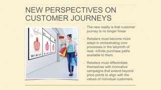 NEW PERSPECTIVES ON
CUSTOMER JOURNEYS
The new reality is that customer
journey is no longer linear
Retailers must become more
adept in orchestrating core
processes in the labyrinth of
near -infinite purchase paths
available to them.
Retailers must differentiate
themselves with innovative
campaigns that extend beyond
price points to align with the
values of individual customers.
 