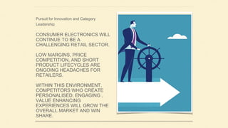CONSUMER ELECTRONICS WILL
CONTINUE TO BE A
CHALLENGING RETAIL SECTOR.
LOW MARGINS, PRICE
COMPETITION, AND SHORT
PRODUCT LIFECYCLES ARE
ONGOING HEADACHES FOR
RETAILERS.
WITHIN THIS ENVIRONMENT,
COMPETITORS WHO CREATE
PERSONALISED, ENGAGING ,
VALUE ENHANCING
EXPERIENCES WILL GROW THE
OVERALL MARKET AND WIN
SHARE.
Pursuit for Innovation and Category
Leadership
 
