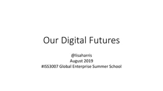 Our Digital Futures
@lisaharris
August 2019
#ISS3007 Global Enterprise Summer School
 