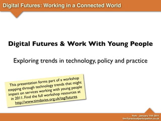 Digital Futures: Working in a Connected World




  Digital Futures & Work With Young People

     Exploring trends in technology, policy and practice

                                  of a workshop
                 tio n forms part ds that might
   T his presenta                  en
                       echnology tr oung people
                   ht
  ste pping throug      working wit
                                    hy
                     es                        at
  imp  act on servic              op resources
                  th e full worksh tag/futures
    in 2011. Find mdavies.org.uk/
                     i
        http://www.t


                                                           York - January 11th 2011
                                                    tim@practicalparticipation.co.uk
 