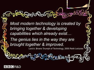 	Most modern technology is created by bringing together & developing capabilities which already exist…	The genius lies in the way they are brought together & improved. Lord A. Broers Triumph of Technology, 2005 Reith Lectures