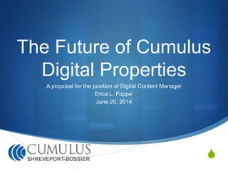 The Future of Cumulus 
S 
Digital Properties 
A proposal for the position of Digital Content Manager 
Erica L. Foppe’ 
June 20, 2014 
 