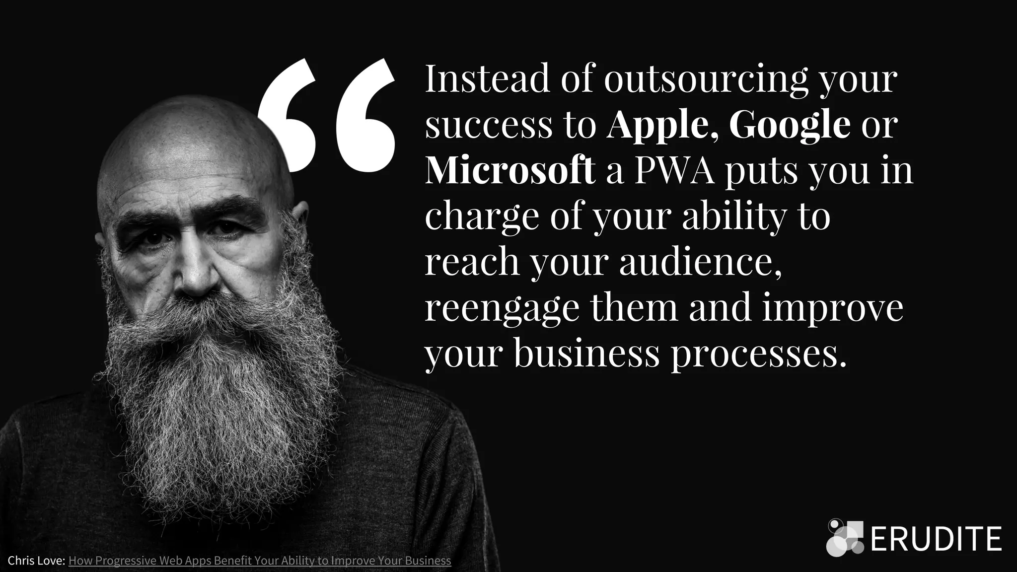 Instead of outsourcing your
success to Apple, Google or
Microsoft a PWA puts you in
charge of your ability to
reach your audience,
reengage them and improve
your business processes.
Chris Love: How Progressive Web Apps Benefit Your Ability to Improve Your Business
 