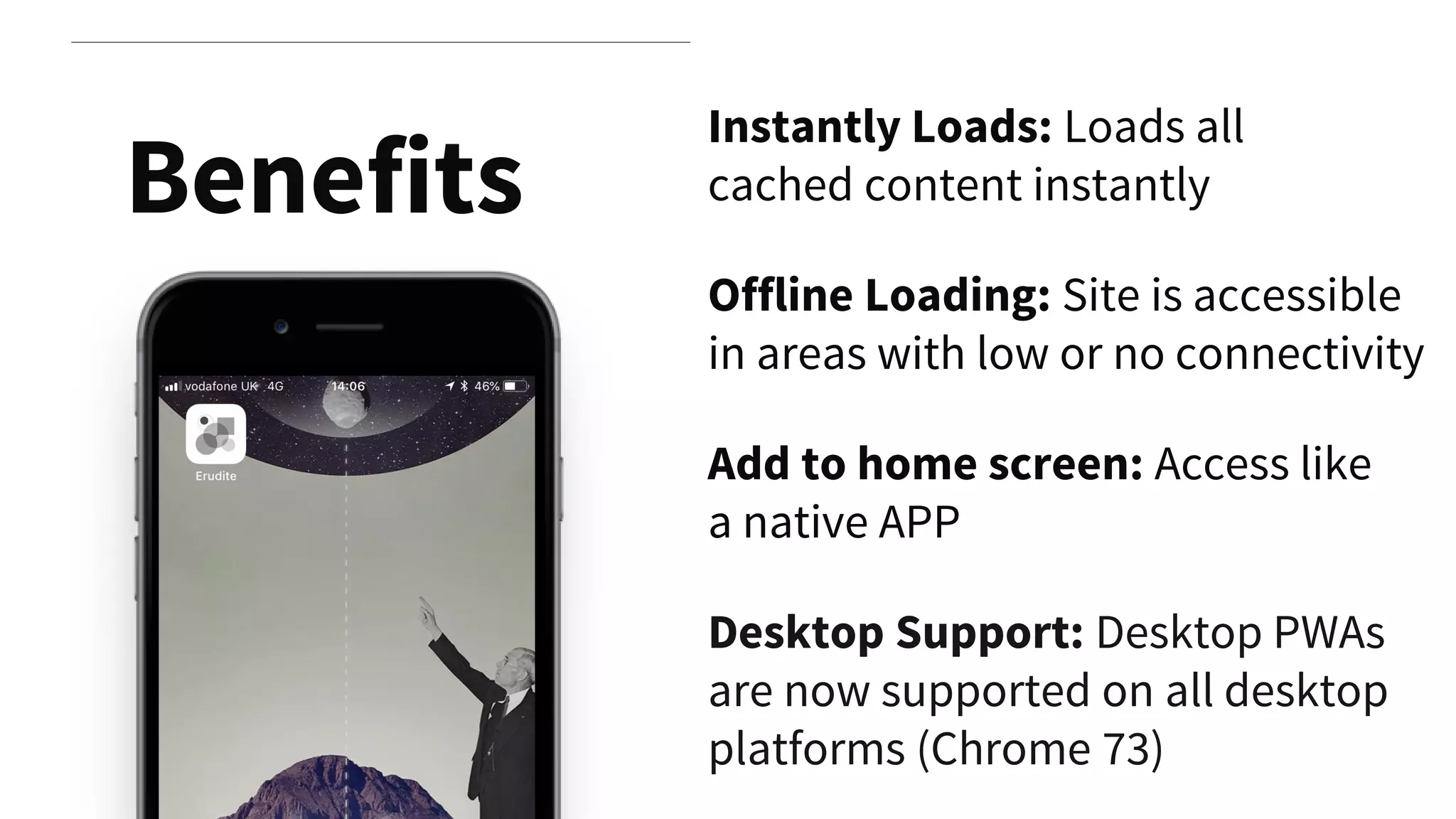 Instantly Loads: Loads all
cached content instantly
Offline Loading: Site is accessible
in areas with low or no connectivity
Add to home screen: Access like
a native APP
Benefits
Desktop Support: Desktop PWAs
are now supported on all desktop
platforms (Chrome 73)
 