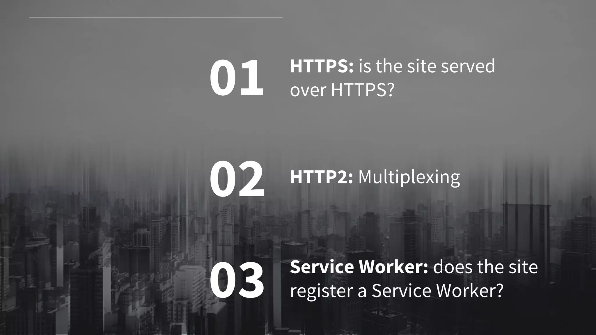 01
02
03
HTTPS: is the site served
over HTTPS?
HTTP2: Multiplexing
Service Worker: does the site
register a Service Worker?
 