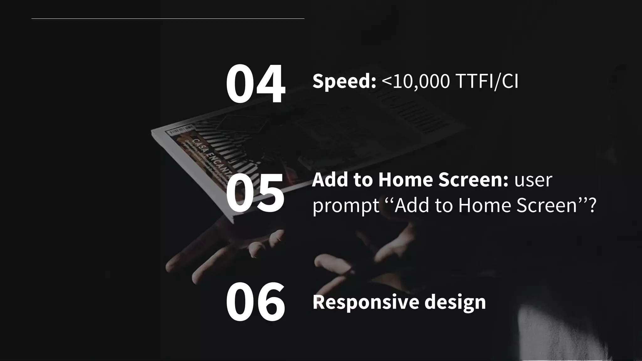 04
05
06
Speed: <10,000 TTFI/CI
Add to Home Screen: user
prompt ‘‘Add to Home Screen’’?
Responsive design
 