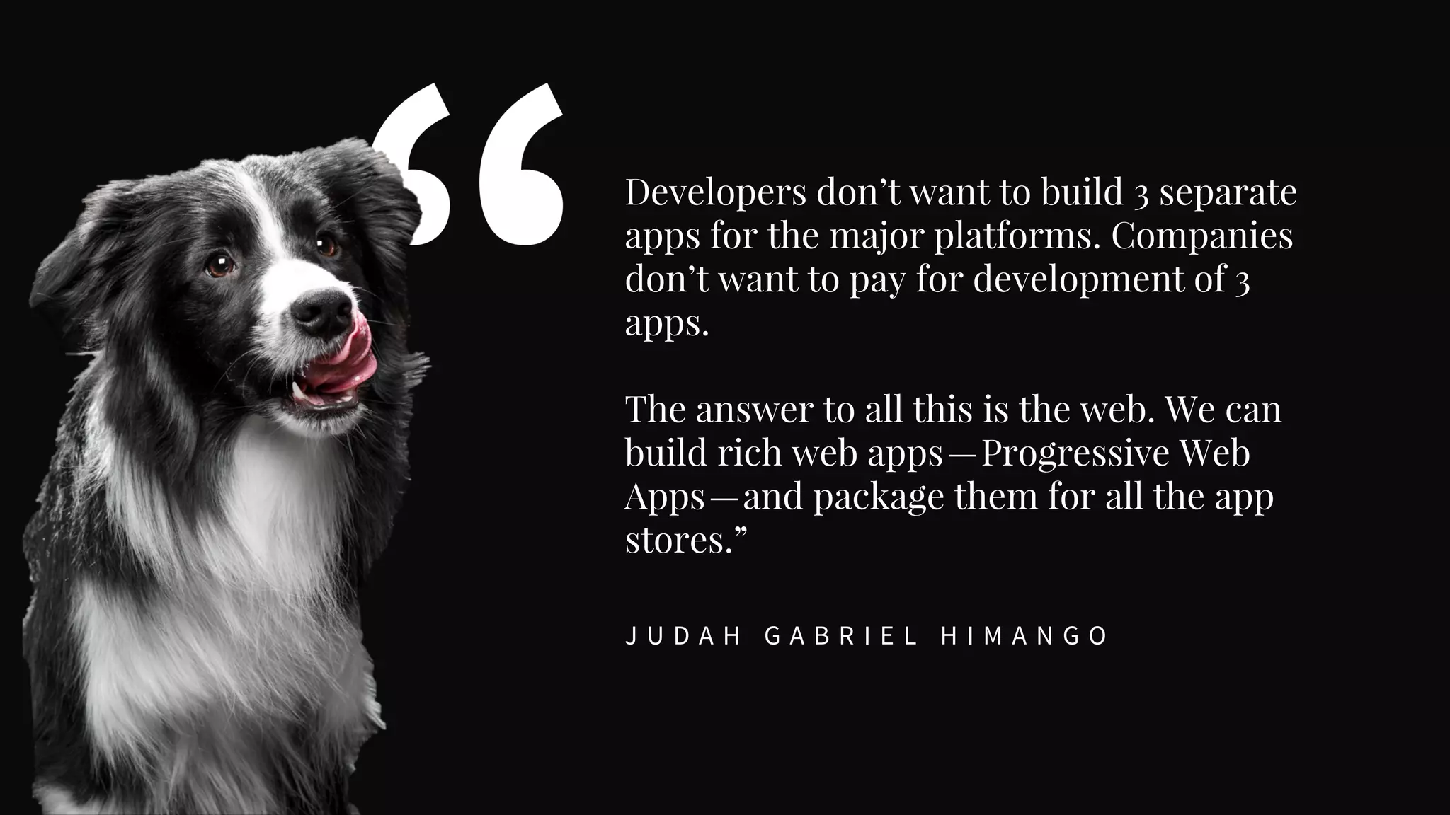 Developers don’t want to build 3 separate
apps for the major platforms. Companies
don’t want to pay for development of 3
apps.
The answer to all this is the web. We can
build rich web apps—Progressive Web
Apps—and package them for all the app
stores.”
J U D A H G A B R I E L H I M A N G O
 