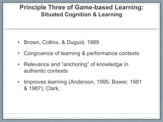 Principle Three of Game-based Learning: Situated Cognition & LearningBrown, Collins, & Duguid, 1989Congruence of learning & performance contextsRelevance and “anchoring” of knowledge in authentic contextsImproves learning (Anderson, 1995; Bower, 1981 & 1987); Clark,