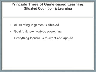 Principle Three of Game-based Learning: Situated Cognition & LearningAll learning in games is situatedGoal (unknown) drives everythingEverything learned is relevant and applied