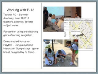 Working with P-12Teacher PD – Summer Academy, June 201015 teachers, all levels, several subject areasFocused on using and choosing games/learning integration Demonstrated Hands-on Playtest – using a modified, interactive  Google Maps  ‘game board’ designed by G. Swan.