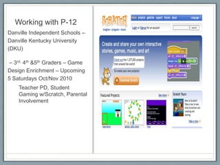 Working with P-12Danville Independent Schools – Danville Kentucky University (DKU) – 3rd, 4th &5th Graders – Game Design Enrichment – Upcoming 5 Saturdays Oct/Nov 2010Teacher PD, Student Gaming w/Scratch, Parental Involvement
