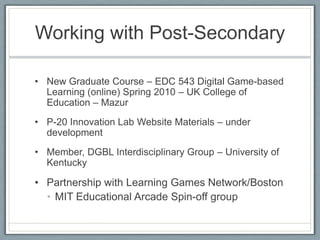 Working with Post-SecondaryNew Graduate Course – EDC 543 Digital Game-based Learning (online) Spring 2010 – UK College of Education – MazurP-20 Innovation Lab Website Materials – under developmentMember, DGBL Interdisciplinary Group – University of KentuckyPartnership with Learning Games Network/BostonMIT Educational Arcade Spin-off group 