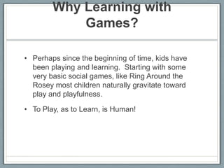 Why Learning with Games? Perhaps since the beginning of time, kids have been playing and learning.  Starting with some very basic social games, like Ring Around the Rosey most children naturally gravitate toward play and playfulness.  To Play, as to Learn, is Human!