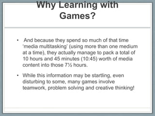 Why Learning with Games?  And because they spend so much of that time ‘media multitasking’ (using more than one medium at a time), they actually manage to pack a total of 10 hours and 45 minutes (10:45) worth of media content into those 7½ hours.While this information may be startling, even disturbing to some, many games involve teamwork, problem solving and creative thinking!   