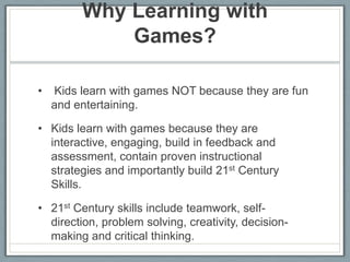 Why Learning with Games?  Kids learn with games NOT because they are fun and entertaining. Kids learn with games because they are interactive, engaging, build in feedback and assessment, contain proven instructional strategies and importantly build 21st Century Skills.  21st Century skills include teamwork, self-direction, problem solving, creativity, decision-making and critical thinking.