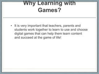 Why Learning with Games? It is very important that teachers, parents and students work together to learn to use and choose digital games that can help them learn content and succeed at the game of life! 