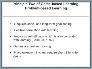 Principle Two of Game-based Learning: Problem-based Learning Requires short- and long-term goal setting Positive correlation with learning Improves self-efficacy, which is also correlated with learning (Bandura, 1997)Games are problem solving Have unknown & value; require short & long-term goals