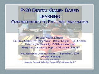 P-20 Digital Game- Based LearningOpportunities to Explore Innovation Dr. Joan Mazur, Director Dr. Brent Seales, Dr. Gerry Swan1,  Dexter Knight2,  Co-Directors   University of Kentucky  P-20 Innovation Lab Marty Park – Kentucky Dept. of Education Liaison Next Generation Learning Summit        September 7, 2010   Lexington, Kentucky 1University of Kentucky 2 Jessamine Career & Technology Center (JCTC) Nicholasville, KY  