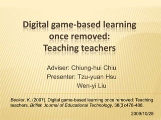 Digital game-based learning once removed:Teaching teachers Adviser: Chiung-huiChiu Presenter:Tzu-yuan Hsu Wen-yi Liu Becker, K. (2007). Digital game-based learning once removed: Teaching teachers. British Journal of Educational Technology, 38(3):478-488. 2009/10/28 