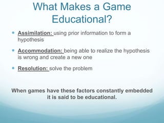 What Makes a Game
Educational?
 Assimilation: using prior information to form a
hypothesis
 Accommodation: being able to realize the hypothesis
is wrong and create a new one
 Resolution: solve the problem
When games have these factors constantly embedded
it is said to be educational.
 