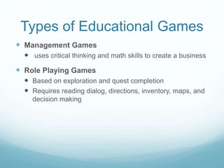 Types of Educational Games
 Management Games
 uses critical thinking and math skills to create a business
 Role Playing Games
 Based on exploration and quest completion
 Requires reading dialog, directions, inventory, maps, and
decision making
 