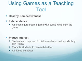 Using Games as a Teaching
Tool
 Healthy Competitiveness
 Independence
 Kids can figure out the game with subtle hints from the
game
 Piques Interest
 Students are exposed to historic cultures and worlds they
don’t know
 Prompts students to research further
 A drive to be better
 