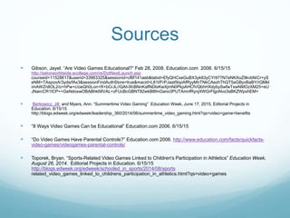 Sources
 Gibson, Jayel. “Are Video Games Educational?” Feb 28, 2008. Education.com 2006. 6/15/15
http://setonworldwide.ecollege.com/re/DotNextLaunch.asp
courseid=11528617&userid=33963325&sessionid=cf6f141aeb&tabid=EfyQHCxeGuBX3yk83yCYr977N7eNKXoZ9kvbNiCr+yS
eNM+TAspoxA/3yda/fAx3&sessionFirstAuthStore=true&macid=L81l/FrPJaat5byiAfRyyMnTNkCAezhThQT5aGByvBaBY/rQMkl
imAWZn8OL2/o+hPw+c/oeQh0Lon+R+bCrJL//QAh3fcBNnKslfNDtxKwXjmN0PkpAHCfVQbhHXdybySwfwTxwNMOzXM25+eU
JNarcCR1ICP++GeNdoxwOBABhk68VAL+zFUcBcGBNT82wkB8fmGano3PUTAmnfRynjXWGrFlgoNvz3sBKZWpxhEM=
 Berkowicz, Jill and Myers, Ann. “Summertime Video Gaming” Education Week, June 17, 2015, Editorial Projects in
Education. 6/15/15
http://blogs.edweek.org/edweek/leadership_360/2014/06/summertime_video_gaming.html?qs=video+game+benefits
 “8 Ways Video Games Can be Educational” Education.com 2006. 6/15/15
 “Do Video Games Have Parental Controls?” Education.com 2006. http://www.education.com/facts/quickfacts-
video-games/videogames-parental-controls/
 Toporek, Bryan. “Sports-Related Video Games Linked to Children's Participation in Athletics” Education Week,
August 26, 2014. Editorial Projects in Education. 6/15/15
http://blogs.edweek.org/edweek/schooled_in_sports/2014/08/sports
related_video_games_linked_to_childrens_participation_in_athletics.html?qs=video+games
 