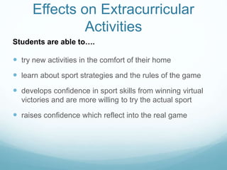 Effects on Extracurricular
Activities
 try new activities in the comfort of their home
 learn about sport strategies and the rules of the game
 develops confidence in sport skills from winning virtual
victories and are more willing to try the actual sport
 raises confidence which reflect into the real game
Students are able to….
 