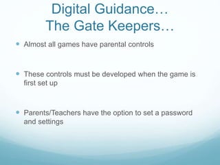 Digital Guidance…
The Gate Keepers…
 Almost all games have parental controls
 These controls must be developed when the game is
first set up
 Parents/Teachers have the option to set a password
and settings
 